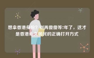 想拿香港身份？别再傻傻等7年了，这才是香港永久居民的正确打开方式