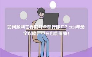如何顺利在香港开个银行账户？2024年最全攻略，小白也能看懂！
