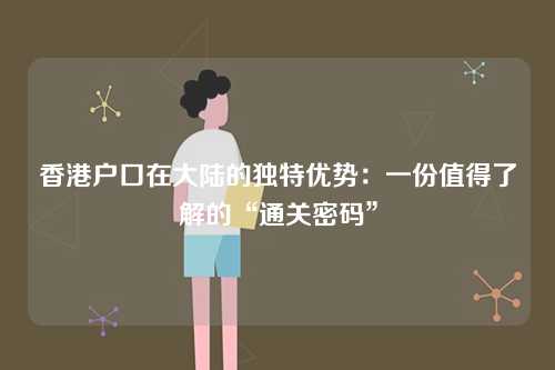 香港户口在大陆的独特优势：一份值得了解的“通关密码”-第1张图片