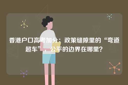 香港户口高考加分：政策缝隙里的“弯道超车”，公平的边界在哪里？-第1张图片