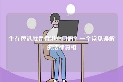 生在香港就是香港户口吗？一个常见误解的法律真相-第1张图片