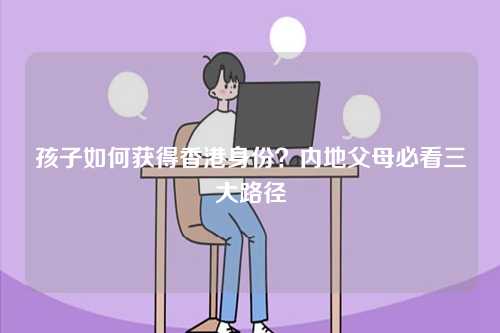 孩子如何获得香港身份？内地父母必看三大路径-第1张图片