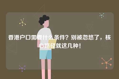 香港户口需要什么条件？别被忽悠了，核心路径就这几种！-第1张图片