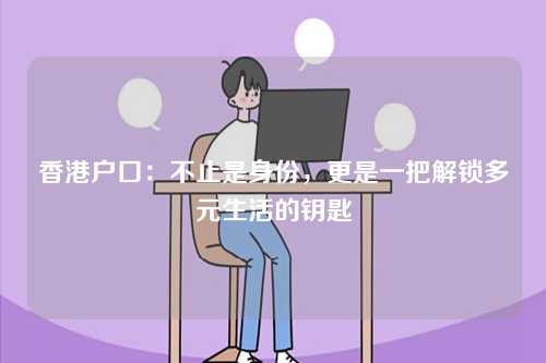 香港户口：不止是身份，更是一把解锁多元生活的钥匙-第1张图片
