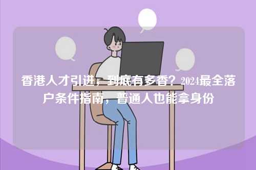香港人才引进，到底有多香？2024最全落户条件指南，普通人也能拿身份-第1张图片
