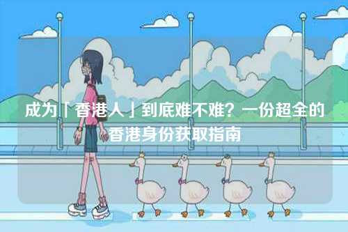 成为「香港人」到底难不难?一份超全的香港身份获取指南-第1张图片 成为「香港人」到底难不难?一份超全的香港身份获取指南-第1张图片