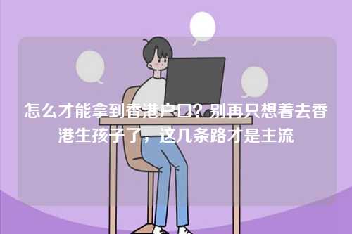 怎么才能拿到香港户口？别再只想着去香港生孩子了，这几条路才是主流-第1张图片